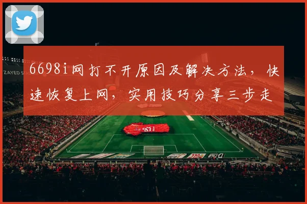 6698i网打不开原因及解决方法，快速恢复上网，实用技巧分享三步走
