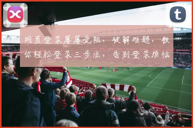 网页登录屡屡受阻，破解难题，教你轻松登录三步法，告别登录烦恼，一网打尽