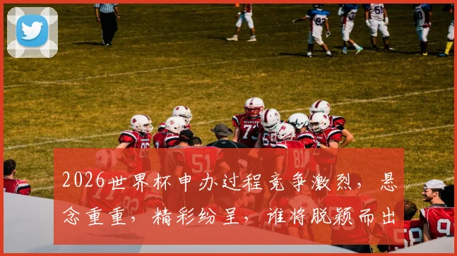 2026世界杯申办过程竞争激烈，悬念重重，精彩纷呈，谁将脱颖而出