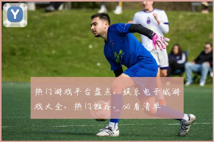热门游戏平台盘点，娱乐电子城游戏大全，热门推荐，必看清单