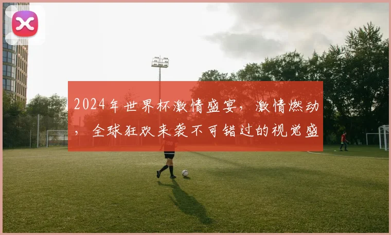 2024年世界杯激情盛宴，激情燃动，全球狂欢来袭不可错过的视觉盛宴