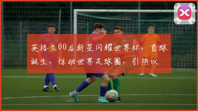 英格兰00后新星闪耀世界杯，首球诞生，惊动世界足球圈，引热议